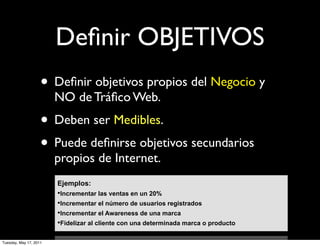 Deﬁnir OBJETIVOS
                    • Deﬁnir objetivos propios del Negocio y
                        NO de Tráﬁco Web.
                    • Deben ser Medibles.
                    • Puede deﬁnirse objetivos secundarios
                        propios de Internet.
                        Ejemplos:
                        • Incrementar las ventas en un 20%
                        • Incrementar el número de usuarios registrados
                        • Incrementar el Awareness de una marca
                        • Fidelizar al cliente con una determinada marca o producto

Tuesday, May 17, 2011
 