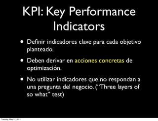 KPI: Key Performance
                              Indicators
                    • Deﬁnir indicadores clave para cada objetivo
                        planteado.
                    • Deben derivar en acciones concretas de
                        optimización.
                    • No utilizar indicadores que no respondan a
                        una pregunta del negocio. (“Three layers of
                        so what” test)


Tuesday, May 17, 2011
 