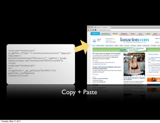 <script type="text/javascript">
       var gaJsHost = (("https:" == document.location.protocol) ? "https://ssl." :
       "http://www.");
       document.write(unescape("%3Cscript src='" + gaJsHost + "google-
       analytics.com/ga.js' type='text/javascript'%3E%3C/script%3E"));
       </script>
       <script type="text/javascript">
       try {
       var pageTracker = _gat._getTracker("UA-492217-15");
       pageTracker._trackPageview();
       } catch(err) {}</script>




                                                                     Copy + Paste



Tuesday, May 17, 2011
 