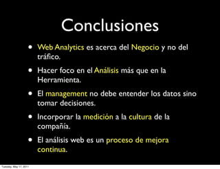 Conclusiones
                    •   Web Analytics es acerca del Negocio y no del
                        tráﬁco.
                    •   Hacer foco en el Análisis más que en la
                        Herramienta.
                    •   El management no debe entender los datos sino
                        tomar decisiones.
                    •   Incorporar la medición a la cultura de la
                        compañía.
                    •   El análisis web es un proceso de mejora
                        continua.
Tuesday, May 17, 2011
 