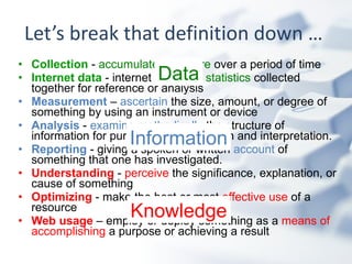 Let’s break that definition down …  Collection   -  accumulate  and  store  over a period of time  Internet data   - internet  facts  and  statistics  collected together for reference or analysis   Measurement  –  ascertain  the size, amount, or degree of something by using an instrument or device Analysis   -  examine methodically  the structure of information for purposes of explanation and interpretation.   Reporting   - giving a spoken or written  account  of something that one has investigated.  Understanding   -  perceive  the significance, explanation, or cause of something   Optimizing   - make the best or most  effective use  of a resource  Web usage   – employ or  deploy something as a  means of   accomplishing  a purpose or achieving a result   Data Information Knowledge 