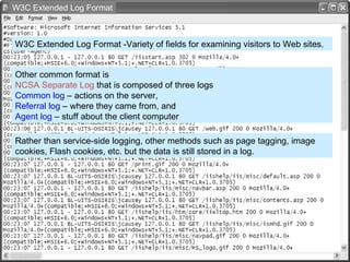 W3C Extended Log Format -Variety of fields for examining visitors to Web sites. Other common format is  NCSA   Separate Log  that is composed of three logs  Common log  – actions on the server,  Referral log  – where they came from, and  Agent log  – stuff about the client computer Rather than service-side logging, other methods such as page tagging, image cookies, Flash cookies, etc. but the data is still stored in a log.  W3C Extended Log Format 