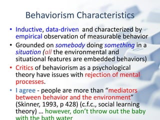 Behaviorism Characteristics Inductive ,  data-driven   and characterized by  empirical  observation of measurable behavior   Grounded on  somebody   doing   something  in a  situation  ( all   the environmental and situational features are embedded behaviors) Critics  of behaviorism as a psychological theory have issues with  rejection of mental processes . I agree  - people are more than “ mediators between behavior and the environment ” (Skinner, 1993, p 428) (c.f.c., social learning theory) …  however, don’t throw out the baby with the bath water 