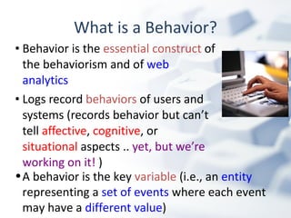 What is a Behavior? Behavior is the  essential construct  of the behaviorism and of  web analytics Logs record  behaviors  of users and systems (records behavior but can’t tell  affective ,  cognitive , or  situational  aspects ..  yet, but we’re working on it!  ) A behavior is the key  variable  (i.e., an  entity  representing a  set of events  where each event may have a  different value ) 
