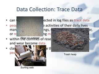 can view the data collected in log files as  trace data   people  conducting the activities of their daily lives many times  create  things, create marks, induce wear, or  reduce  some existing  material within the confines of research, these things, marks, and wear become  data   classically, trace data are the  physical remains of people ’ s interaction   Data Collection: Trace Data Wear on a carpet Trash heap Surfing web 