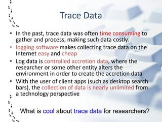 Trace Data In the past, trace data was often  time consuming  to gather and process, making such data costly.  logging software  makes collecting trace data on the Internet  easy  and  cheap Log data is  controlled accretion data , where the researcher or some other entity alters the environment in order to create the accretion data  With the user of client apps (such as desktop search bars), the  collection of data is nearly unlimited  from a technology perspective What is  cool  about  trace data  for researchers? 