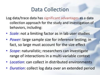Data Collection Log data/trace data has  significant advantages  as a data collection approach for the study and investigation of behaviors, including: Scale : not a limiting factor as in lab user studies Power : large sample size for inference testing; in fact, so large must account for the size effect Scope : naturalistic; researchers can investigate  range of interactions in a multi-variable context Location : can collect in distributed environments Duration : collect log data over an extended period 