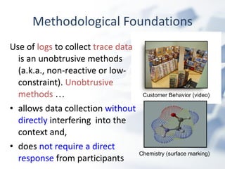 Methodological Foundations Use of  logs  to collect  trace data  is an unobtrusive methods (a.k.a., non-reactive or low-constraint).  Unobtrusive methods   … allows data collection  without directly  interfering   into the context and,  does  not require a direct response  from participants  Customer Behavior (video) Chemistry (surface marking) 