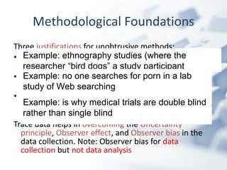 Methodological Foundations Three  justifications  for unobtrusive methods:  Uncertainty principle : researchers interjected into an environment become part of the system Observer effect : difference that is made to an activity or a person ’ s behaviors by being observed Observer bias : observers overemphasize behavior they expect to find and fail to notice behavior they do not expect Trace data helps in  overcoming  the  Uncertainty principle ,  Observer effect , and  Observer bias  in the data collection. Note: Observer bias for  data collection  but  not data analysis Example: ethnography studies (where the researcher “bird dogs” a study participant Example: no one searches for porn in a lab study of Web searching Example: is why medical trials are double blind rather than single blind 