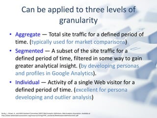 Can be applied to three levels of granularity Aggregate  — Total site traffic for a defined period of time. ( typically used for market comparisons ) Segmented  — A subset of the site traffic for a  defined period of time, filtered in some way to gain greater analytical insight. ( by developing personas and profiles in Google Analytics ). Individual  — Activity of a single Web visitor for a defined period of time. ( excellent for persona developing and outlier analysis ) Burby, J., Brown, A., and WAA Standard Committee (2007) Web Analytics Definitions. Web Analytics Association. Available at: http://www.webanalyticsassociation.org/resource/resmgr/PDF_standards/WebAnalyticsDefinitionsVol1.pdf 