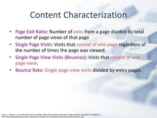 Content Characterization Page Exit Ratio : Number of  exits  from a page divided by total number of page views of that page Single Page Visits : Visits that  consist of one page  regardless of the number of times the page was viewed. Single Page View Visits (Bounces) : Visits that  consist of one page-view . Bounce Rate :  Single page view visits  divided by entry pages. Burby, J., Brown, A., and WAA Standard Committee (2007) Web Analytics Definitions. Web Analytics Association. Available at: http://www.webanalyticsassociation.org/resource/resmgr/PDF_standards/WebAnalyticsDefinitionsVol1.pdf 