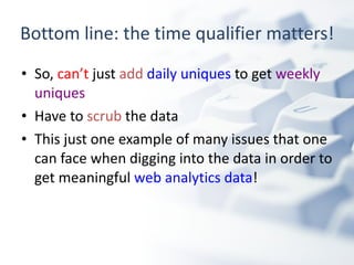 Bottom line: the time qualifier matters! So,  can’t  just  add   daily uniques  to get  weekly uniques Have to  scrub  the data This just one example of many issues that one can face when digging into the data in order to get meaningful  web analytics data ! 