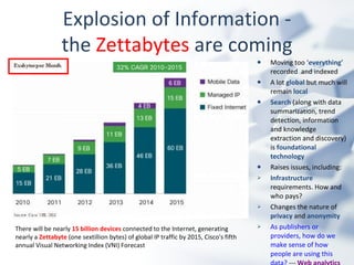 Moving too ‘ everything ’ recorded  and indexed A lot  global  but much will remain  local Search  (along with data summarization, trend detection, information and knowledge extraction and discovery) is  foundational technology Raises issues, including: Infrastructure  requirements. How and who pays? Changes the nature of  privacy  and  anonymity As publishers or providers, how do we make sense of how people are using this data?  ---  Web analytics Explosion of Information - the  Zettabytes  are coming There will be nearly  15 billion devices  connected to the Internet, generating nearly a   Zettabyte  (one sextillion bytes) of global IP traffic by 2015, Cisco's fifth annual Visual Networking Index (VNI) Forecast 
