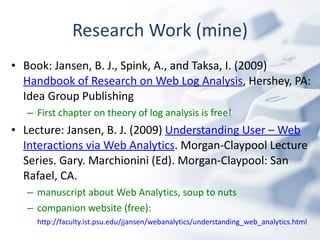 Research Work (mine) Book: Jansen, B. J., Spink, A., and Taksa, I. (2009)  Handbook of Research on Web Log Analysis , Hershey, PA: Idea Group Publishing First chapter on theory of log analysis is free!   Lecture: Jansen, B. J. (2009)  Understanding User – Web Interactions via Web Analytics . Morgan-Claypool Lecture Series. Gary. Marchionini (Ed). Morgan-Claypool: San Rafael, CA. manuscript about Web Analytics, soup to nuts companion website (free):  http://faculty.ist.psu.edu/jjansen/webanalytics/understanding_web_analytics.html   