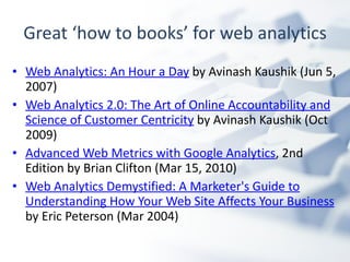 Great ‘how to books’ for web analytics Web Analytics: An Hour a Day  by Avinash Kaushik (Jun 5, 2007)  Web Analytics 2.0: The Art of Online Accountability and Science of Customer Centricity  by Avinash Kaushik (Oct 2009) Advanced Web Metrics with Google Analytics , 2nd Edition by Brian Clifton (Mar 15, 2010)  Web Analytics Demystified: A Marketer's Guide to Understanding How Your Web Site Affects Your Business  by Eric Peterson (Mar 2004)  