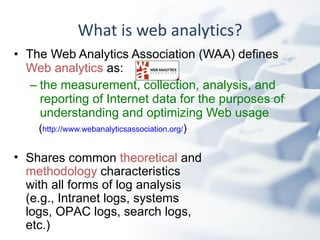 What is web analytics? The Web Analytics Association (WAA) defines  Web analytics  as: the measurement, collection, analysis, and reporting of Internet data for the purposes of understanding and optimizing Web usage   ( http://www.webanalyticsassociation.org/ ) Shares common  theoretical  and  methodology  characteristics with all forms of log analysis (e.g., Intranet logs, systems logs, OPAC logs, search logs, etc.) 