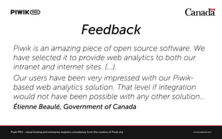 Feedback
Piwik is an amazing piece of open source software. We
have selected it to provide web analytics to both our
intranet and internet sites. (...).
Our users have been very impressed with our Piwik-
based web analytics solution. That level if integration
would not have been possible with any other solution
?tienne Beaul, Government of Canada
 