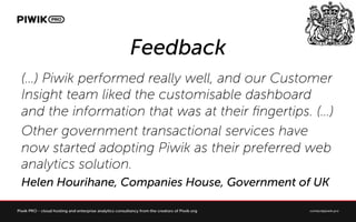 Feedback
() Piwik performed really well, and our Customer
Insight team liked the customisable dashboard
and the information that was at their ?ngertips. ()
Other government transactional services have
now started adopting Piwik as their preferred web
analytics solution.
Helen Hourihane, Companies House, Government of UK
 