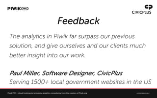 Feedback
The analytics in Piwik far surpass our previous
solution, and give ourselves and our clients much
better insight into our work.
Paul Miller, Software Designer, CivicPlus
Serving 1500+ local government websites in the US
 