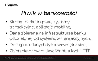 Piwik w bankowo?ci
?? Strony marketingowe, systemy
transakcyjne, aplikacje mobilne,
?? Dane zbierane na infrastrukturze banku
oddzielonej od systemw transakcyjnych,
?? Dost?p do danych tylko wewn?trz sieci,
?? Zbieranie danych: JavaScript, a logi HTTP.
 