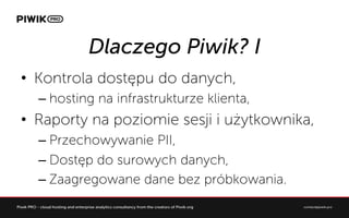 Dlaczego Piwik? I
?? Kontrola dost?pu do danych,
C?hosting na infrastrukturze klienta,
?? Raporty na poziomie sesji i u?ytkownika,
C?Przechowywanie PII,
C?Dost?p do surowych danych,
C?Zaagregowane dane bez prbkowania.
 