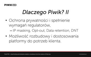 Dlaczego Piwik? II
?? Ochrona prywatno?ci i spe?nienie
wymaga regulatorw,
C?IP masking, Opt-out, Data retention, DNT
?? Mo?liwo?? rozbudowy i dostosowania
platformy do potrzeb klienta.
 