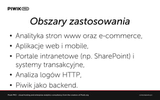 Obszary zastosowania
?? Analityka stron www oraz e-commerce,
?? Aplikacje web i mobile,
?? Portale intranetowe (np. SharePoint) i
systemy transakcyjne,
?? Analiza logw HTTP,
?? Piwik jako backend.
 