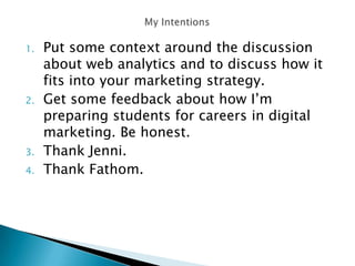 1. Put some context around the discussion
about web analytics and to discuss how it
fits into your marketing strategy.
2. Get some feedback about how I’m
preparing students for careers in digital
marketing. Be honest.
3. Thank Jenni.
4. Thank Fathom.
 