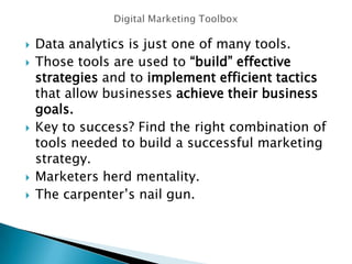  Data analytics is just one of many tools.
 Those tools are used to “build” effective
strategies and to implement efficient tactics
that allow businesses achieve their business
goals.
 Key to success? Find the right combination of
tools needed to build a successful marketing
strategy.
 Marketers herd mentality.
 The carpenter’s nail gun.
 