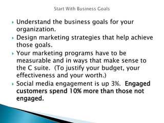 Understand the business goals for your
organization.
 Design marketing strategies that help achieve
those goals.
 Your marketing programs have to be
measurable and in ways that make sense to
the C suite. (To justify your budget, your
effectiveness and your worth.)
 Social media engagement is up 3%. Engaged
customers spend 10% more than those not
engaged.
 