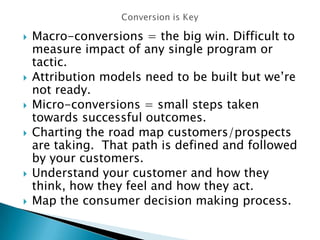  Macro-conversions = the big win. Difficult to
measure impact of any single program or
tactic.
 Attribution models need to be built but we’re
not ready.
 Micro-conversions = small steps taken
towards successful outcomes.
 Charting the road map customers/prospects
are taking. That path is defined and followed
by your customers.
 Understand your customer and how they
think, how they feel and how they act.
 Map the consumer decision making process.
 