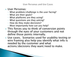  User Personas:
◦ What problem/challenge is the user facing?
◦ What are their goals?
◦ What platforms are they using?
◦ What questions are they asking?
◦ How do they make decisions?
◦ Most importantly how can you help?
 This forces you to think of conversion points
through the eyes of your customers and not
define those points internally.
 Use cases. Scenarios used for usability testing or
wire framing also help you identify what info is
needed by the customer and what
actions/decisions they want/need to make.
 
