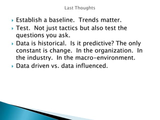  Establish a baseline. Trends matter.
 Test. Not just tactics but also test the
questions you ask.
 Data is historical. Is it predictive? The only
constant is change. In the organization. In
the industry. In the macro-environment.
 Data driven vs. data influenced.
 