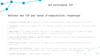 Les principaux ICP
Affiner ses ICP par canal d’acquisition: Organique
- Visites vs Visites SEO -> Quelles sont les grandes tendances après optimisation du site?
- Visiteurs -> Quel est l’apport réel en terme de visiteurs? (un visiteur peut faire plusieurs
visites)
- Pages Vues -> Le nombre de pages vues est il en augmentation? Quel est le nombre de pages
vues par visites après optimisation (hausse ou baisse de la fidélité)
- Qualité des visites: durée et taux de rebond-> Quel est la qualité des visites apportées par
le référencement naturel?
- Source de la visite -> Quelle est la répartition, évolution des accès moteurs / directs /
sites tiers?
- Expressions de recherche -> Quels sont les mots clés saisis par les internautes? Quelle est
l’efficacité de votre référencement (mots clés ‘marques’ ou mots clés génériques?)
- Données techniques -> 404 / pages indexées / …
 