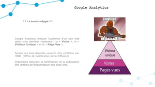 Google Analytics
** La terminologie **
Google Analytics mesure l’audience d’un site web
selon trois données majeures : la « Visite », le «
Visiteur Unique » et la « Page Vue ».
Seules ces trois données peuvent être certifiées par
l’OJD (Office de Justification de la Diffusion)
Organisme assurant la certification et la publication
des chiffres de fréquentation des sites web.
 