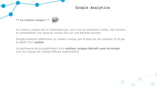 Google Analytics
** Le visiteur unique **
Un visiteur unique est un internaute qui, pour une ou plusieurs visites, est reconnu
et comptabilisé une seule et unique fois sur une période donnée.
Google Analytics détermine un visiteur unique par le biais de son adresse IP et par
le dépôt d’un cookie.
La pertinence de la qualification d'un visiteur unique décroît avec le temps
(car les risques de cookies effacés augmentent).
 