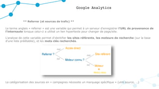Google Analytics
** Referrer (et sources de trafic) **
Le terme anglais « referrer » est une variable qui permet à un serveur d'enregistrer l'URL de provenance de
l'internaute lorsque celui-ci a utilisé un lien hypertexte pour changer de page/site.
L'analyse de cette variable permet d'identifier les sites référents, les moteurs de recherche (sur la base
d’une liste préétablie), et les mots clés recherchés.
La catégorisation des sources en « campagnes nécessite un marquage spécifique » (utm source, …)
 