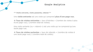 Google Analytics
** Visite entrante, visite passante, rebond **
Une visite entrante est une visite qui comprend plus d’une page vue.
 Taux de visites entrantes = taux d’entrées = (nombre de visites à plus
d’une page vue) / (nombre total de visites)
Une visite sortante (ou « rebond ») est une visite qui ne comprend qu’une
seule page vue.
 Taux de visites sortantes = taux de rebonds = (nombre de visites à
une seule page vue) / (nombre total de visites)
 