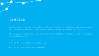 LIMITES
Google Analytics est une solution d’analyse de statistiques par marqueurs et
ne fonctionne que pour les données entrantes et passantes sur un site.
Analytics ne mesure pas les données d’interactions sociales, les ouvertures
d’infolettres, ….
 Plan A: les solutions existantes
 Plan B: les solutions homemade
 