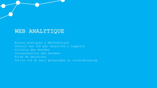 WEB ANALYTIQUE
Bonnes pratiques & Méthodologie
Choisir ses ICP par objectifs / supports
Collecte des données
Interprétation des données
Prise de décisions
Outils clé en main (avantages et inconvénients).
 