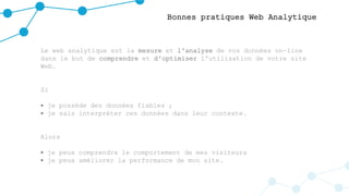 Bonnes pratiques Web Analytique
Le web analytique est la mesure et l'analyse de vos données on-line
dans le but de comprendre et d'optimiser l'utilisation de votre site
Web.
Si
 je possède des données fiables ;
 je sais interpréter ces données dans leur contexte.
Alors
 je peux comprendre le comportement de mes visiteurs
 je peux améliorer la performance de mon site.
 