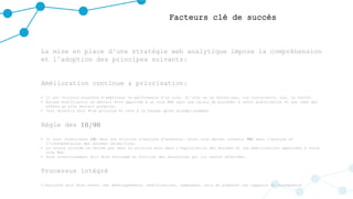 Facteurs clé de succès
La mise en place d’une stratégie web analytique impose la compréhension
et l’adoption des principes suivants:
Amélioration continue & priorisation:
• Il est toujours possible d’améliorer la performance d’un site. Si vous ne le faites pas, vos concurrents, eux, le feront.
• Aucune modification ne devrait être apportée à un site Web sans une raison de procéder à cette modification et une idée des
effets qu’elle devrait produire.
• Tout objectif doit être priorisé et revu à la hausse après accomplissement
Règle des 10/90
• Si vous investissez 10€ dans une solution d'analyse d'audience, alors vous devrez investir 90€ dans l'analyse et
l'interprétation des données recueillies.
• La valeur ajoutée ne réside pas dans la solution mais dans l’exploitation des données et les améliorations apportées à votre
site Web
• Tout investissement doit être envisagé en fonction des ressources qui lui seront affectées.
Processus intégré
L’analyste doit être averti des développements, modifications, campagnes… afin de préparer les rapports en conséquence.
 