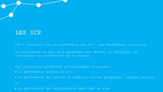 LES ICP
ICP = Indicateur Clé de Performance (ou KPI - Key Performance Indicator)
La performance ne peut être appréciée sans définir au préalable les
indicateurs qui permettront de la mesurer.
Ces indicateurs permettent principalement d’évaluer :
 la performance globale du site ;
 la performance des sources et supports activés (campagnes, réseaux sociaux,
…)
 la performance des modifications apportées au site.
 