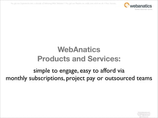 You get our Experience: over a decade of delivering Web Solutions + You get our Passion: we really Love what we do = Your Success.

                                                                                                                                      fanatics about your success.




                                      WebAnatics
                                 Products and Services:
          simple to engage, easy to afford via
monthly subscriptions, project pay or outsourced teams




                                                                                                                                          www.webanatics.com
                                                                                                                                         kevin@webanatics.com
                                                                                                                                          twitter: @webanatics
                                                                                                                                             @kevinleversee
 