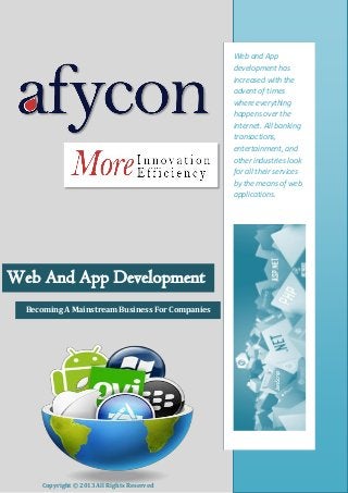 Web and App
development has
increased with the
advent of times
where everything
happens over the
internet. All banking
transactions,
entertainment, and
other industries look
for all their services
by the means of web
applications.

Web And App Development
Becoming A Mainstream Business For Companies

Copyright © 2013 All Rights Reserved

www.afycon.com

 