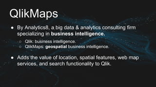 QlikMaps
● By Analytics8, a big data & analytics consulting firm
specializing in business intelligence.
○ Qlik: business intelligence.
○ QlikMaps: geospatial business intelligence.
● Adds the value of location, spatial features, web map
services, and search functionality to Qlik.
 
