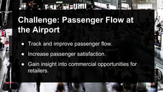 Challenge: Passenger Flow at
the Airport
● Track and improve passenger flow.
● Increase passenger satisfaction.
● Gain insight into commercial opportunities for
retailers.
 