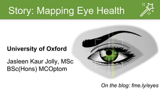 Story: Mapping Eye Health
University of Oxford
Jasleen Kaur Jolly, MSc
BSc(Hons) MCOptom
On the blog: fme.ly/eyes
 