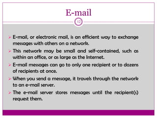 E-mail
12
 E-mail, or electronic mail, is an efficient way to exchange
messages with others on a network.
 This network may be small and self-contained, such as
within an office, or as large as the Internet.
 E-mail messages can go to only one recipient or to dozens
of recipients at once.
 When you send a message, it travels through the network
to an e-mail server.
 The e-mail server stores messages until the recipient(s)
request them.
 