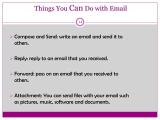 Things You Can Do with Email
14
 Compose and Send: write an email and send it to
others.
 Reply: reply to an email that you received.
 Forward: pass on an email that you received to
others.
 Attachment: You can send files with your email such
as pictures, music, software and documents.
 